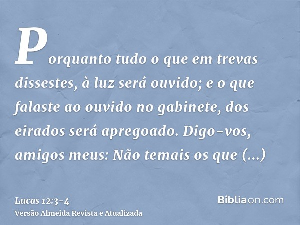 Porquanto tudo o que em trevas dissestes, à luz será ouvido; e o que falaste ao ouvido no gabinete, dos eirados será apregoado.Digo-vos, amigos meus: Não temais
