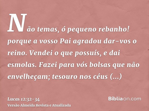 Não temas, ó pequeno rebanho! porque a vosso Pai agradou dar-vos o reino.Vendei o que possuís, e dai esmolas. Fazei para vós bolsas que não envelheçam; tesouro 