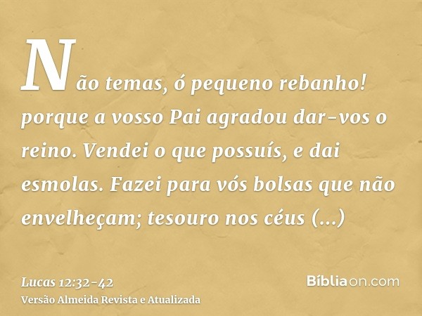 Não temas, ó pequeno rebanho! porque a vosso Pai agradou dar-vos o reino.Vendei o que possuís, e dai esmolas. Fazei para vós bolsas que não envelheçam; tesouro 