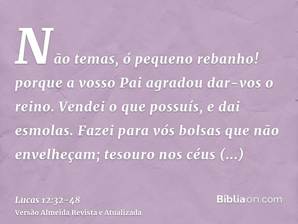 Não temas, ó pequeno rebanho! porque a vosso Pai agradou dar-vos o reino.Vendei o que possuís, e dai esmolas. Fazei para vós bolsas que não envelheçam; tesouro 