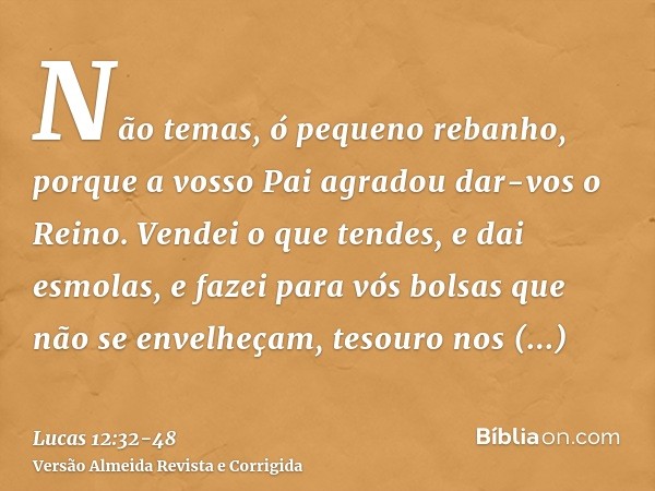 Não temas, ó pequeno rebanho, porque a vosso Pai agradou dar-vos o Reino.Vendei o que tendes, e dai esmolas, e fazei para vós bolsas que não se envelheçam, teso