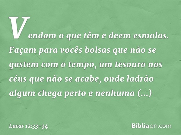 Vendam o que têm e deem esmolas. Façam para vocês bolsas que não se gastem com o tempo, um tesouro nos céus que não se acabe, onde ladrão algum chega perto e ne