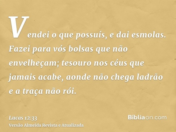 Vendei o que possuís, e dai esmolas. Fazei para vós bolsas que não envelheçam; tesouro nos céus que jamais acabe, aonde não chega ladrão e a traça não rói.