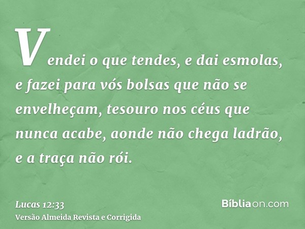 Vendei o que tendes, e dai esmolas, e fazei para vós bolsas que não se envelheçam, tesouro nos céus que nunca acabe, aonde não chega ladrão, e a traça não rói.