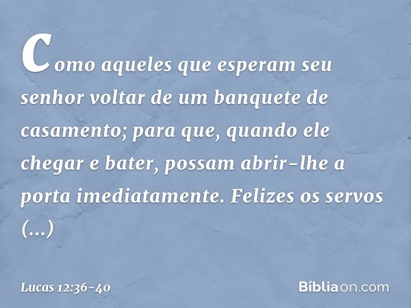 como aqueles que esperam seu senhor voltar de um banquete de casamento; para que, quando ele chegar e bater, possam abrir-lhe a porta imediatamente. Felizes os 