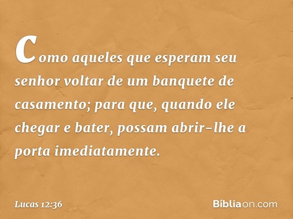 como aqueles que esperam seu senhor voltar de um banquete de casamento; para que, quando ele chegar e bater, possam abrir-lhe a porta imediatamente. -- Lucas 12