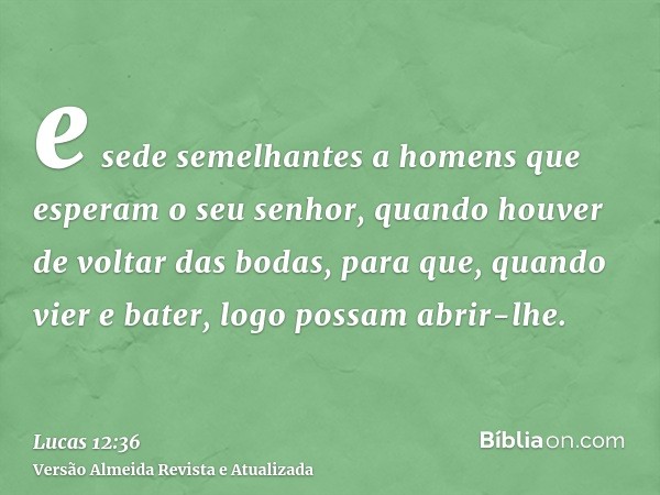 e sede semelhantes a homens que esperam o seu senhor, quando houver de voltar das bodas, para que, quando vier e bater, logo possam abrir-lhe.