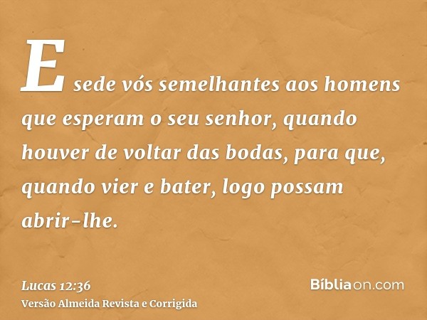 E sede vós semelhantes aos homens que esperam o seu senhor, quando houver de voltar das bodas, para que, quando vier e bater, logo possam abrir-lhe.