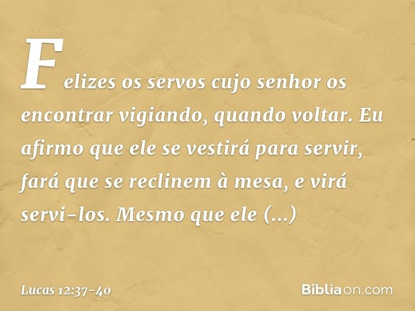 Felizes os servos cujo senhor os encontrar vigiando, quando voltar. Eu afirmo que ele se vestirá para servir, fará que se reclinem à mesa, e virá servi-los. Mes