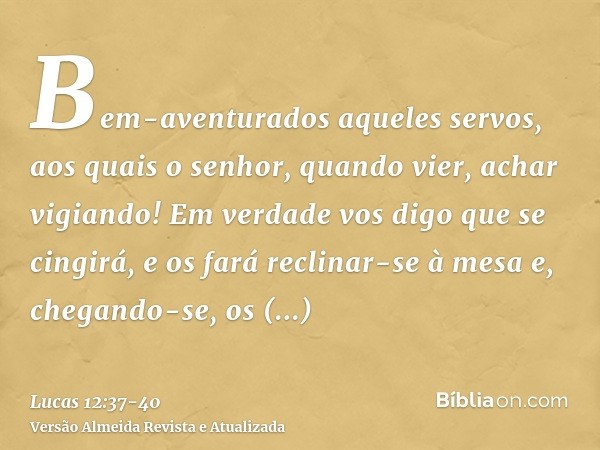 Bem-aventurados aqueles servos, aos quais o senhor, quando vier, achar vigiando! Em verdade vos digo que se cingirá, e os fará reclinar-se à mesa e, chegando-se