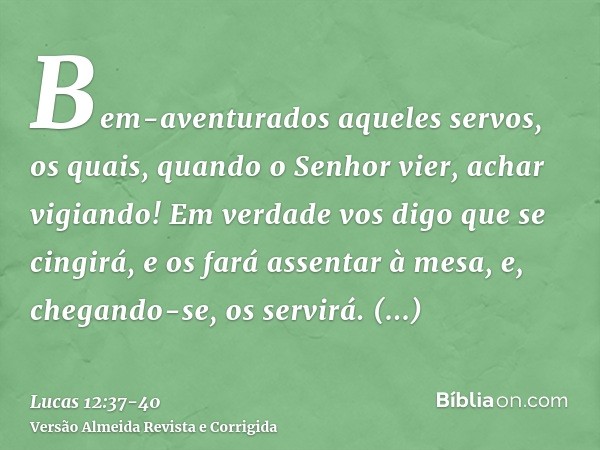 Bem-aventurados aqueles servos, os quais, quando o Senhor vier, achar vigiando! Em verdade vos digo que se cingirá, e os fará assentar à mesa, e, chegando-se, o