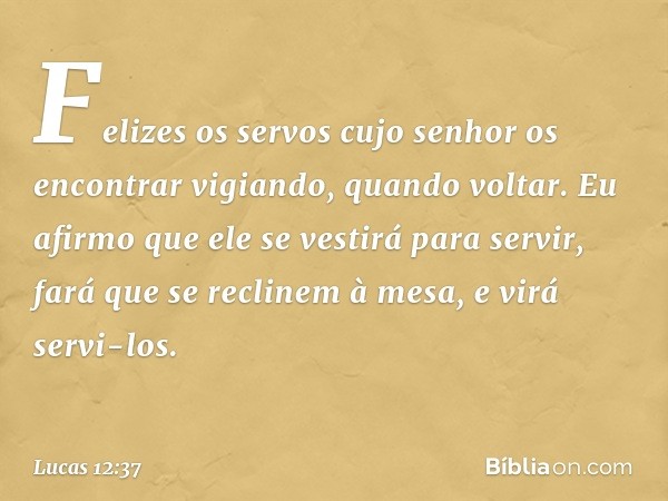 Felizes os servos cujo senhor os encontrar vigiando, quando voltar. Eu afirmo que ele se vestirá para servir, fará que se reclinem à mesa, e virá servi-los. -- 