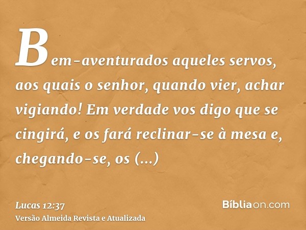 Bem-aventurados aqueles servos, aos quais o senhor, quando vier, achar vigiando! Em verdade vos digo que se cingirá, e os fará reclinar-se à mesa e, chegando-se