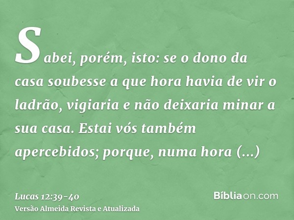 Sabei, porém, isto: se o dono da casa soubesse a que hora havia de vir o ladrão, vigiaria e não deixaria minar a sua casa.Estai vós também apercebidos; porque, 