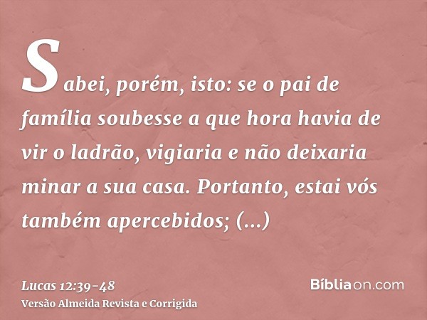 Sabei, porém, isto: se o pai de família soubesse a que hora havia de vir o ladrão, vigiaria e não deixaria minar a sua casa.Portanto, estai vós também apercebid