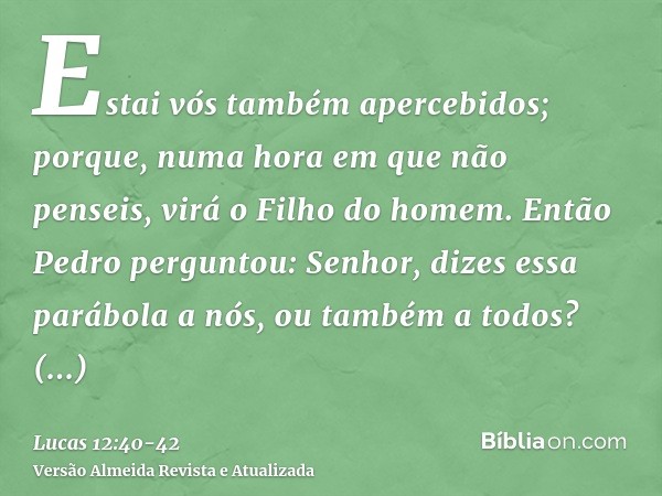 Estai vós também apercebidos; porque, numa hora em que não penseis, virá o Filho do homem.Então Pedro perguntou: Senhor, dizes essa parábola a nós, ou também a