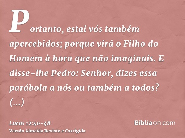 Portanto, estai vós também apercebidos; porque virá o Filho do Homem à hora que não imaginais.E disse-lhe Pedro: Senhor, dizes essa parábola a nós ou também a t