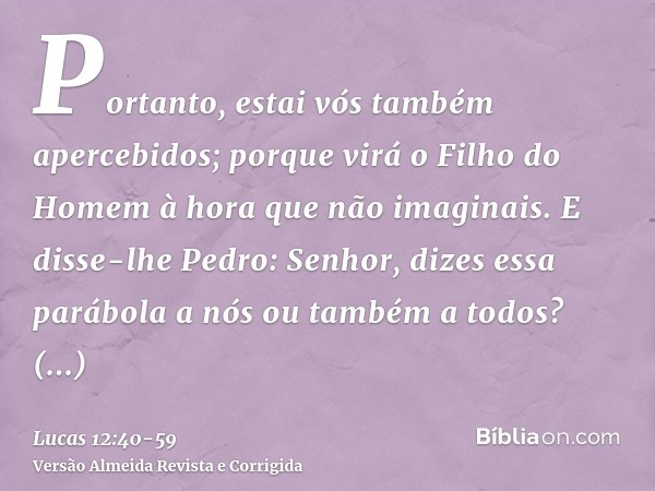 Portanto, estai vós também apercebidos; porque virá o Filho do Homem à hora que não imaginais.E disse-lhe Pedro: Senhor, dizes essa parábola a nós ou também a t