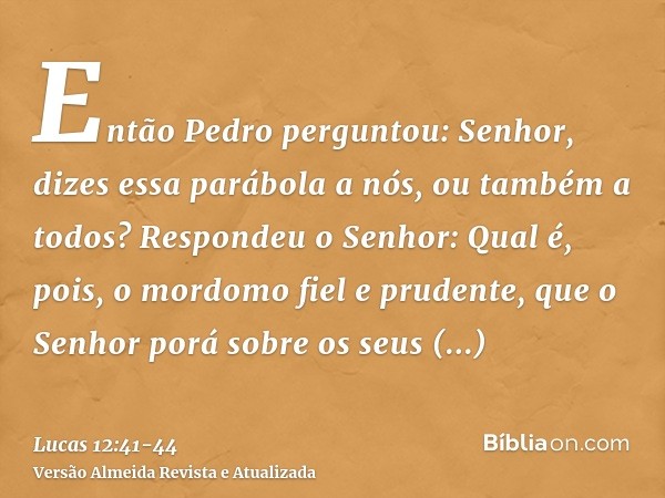 Então Pedro perguntou: Senhor, dizes essa parábola a nós, ou também a todos?Respondeu o Senhor: Qual é, pois, o mordomo fiel e prudente, que o Senhor porá sobre