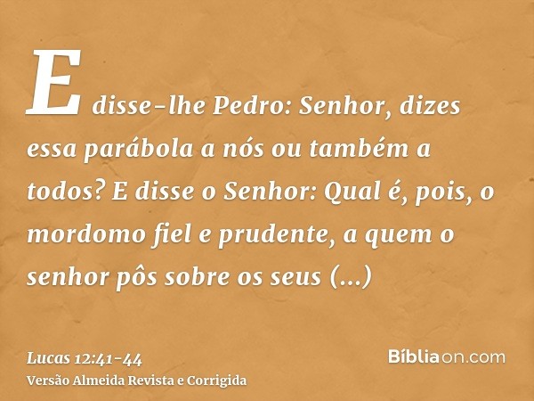 E disse-lhe Pedro: Senhor, dizes essa parábola a nós ou também a todos?E disse o Senhor: Qual é, pois, o mordomo fiel e prudente, a quem o senhor pôs sobre os s