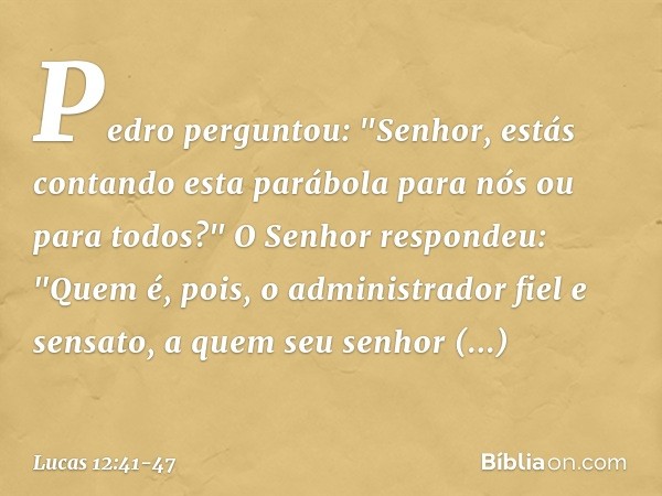 Pedro perguntou: "Senhor, estás contando esta parábola para nós ou para todos?" O Senhor respondeu: "Quem é, pois, o administrador fiel e sensato, a quem seu se