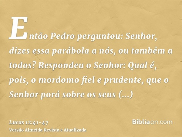 Então Pedro perguntou: Senhor, dizes essa parábola a nós, ou também a todos?Respondeu o Senhor: Qual é, pois, o mordomo fiel e prudente, que o Senhor porá sobre