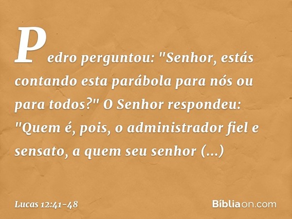 Pedro perguntou: "Senhor, estás contando esta parábola para nós ou para todos?" O Senhor respondeu: "Quem é, pois, o administrador fiel e sensato, a quem seu se