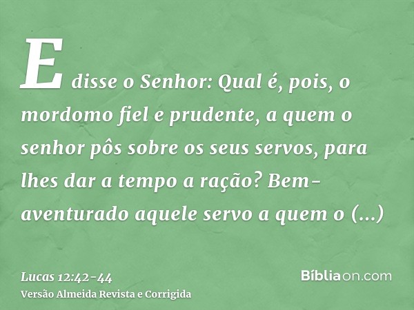 E disse o Senhor: Qual é, pois, o mordomo fiel e prudente, a quem o senhor pôs sobre os seus servos, para lhes dar a tempo a ração?Bem-aventurado aquele servo a