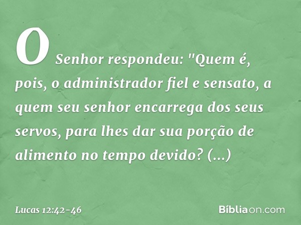 O Senhor respondeu: "Quem é, pois, o administrador fiel e sensato, a quem seu senhor encarrega dos seus servos, para lhes dar sua porção de alimento no tempo de