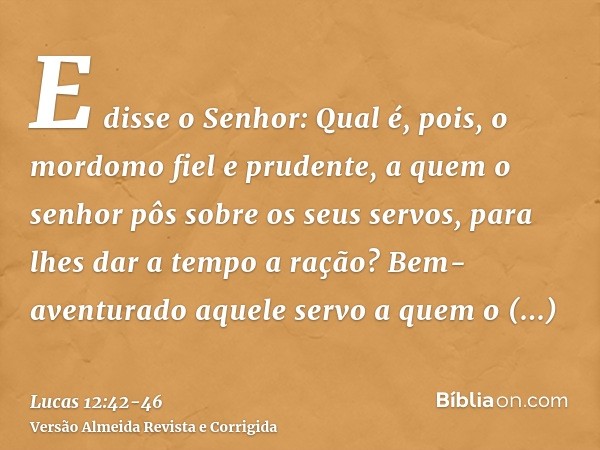 E disse o Senhor: Qual é, pois, o mordomo fiel e prudente, a quem o senhor pôs sobre os seus servos, para lhes dar a tempo a ração?Bem-aventurado aquele servo a