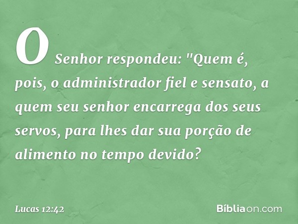 O Senhor respondeu: "Quem é, pois, o administrador fiel e sensato, a quem seu senhor encarrega dos seus servos, para lhes dar sua porção de alimento no tempo de