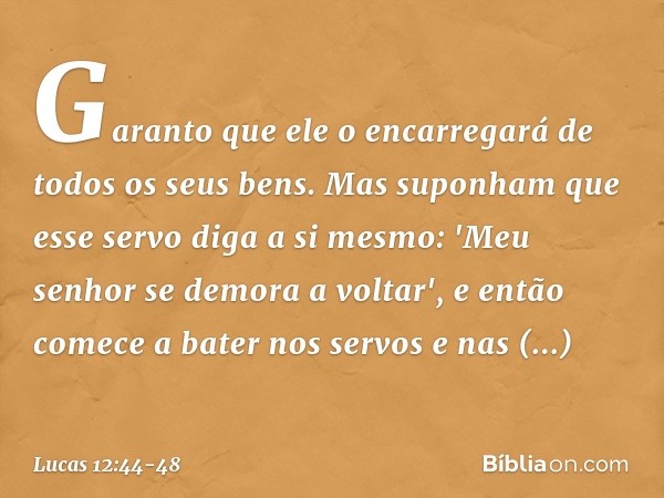 Garanto que ele o encarregará de todos os seus bens. Mas suponham que esse servo diga a si mesmo: 'Meu senhor se demora a voltar', e então comece a bater nos se