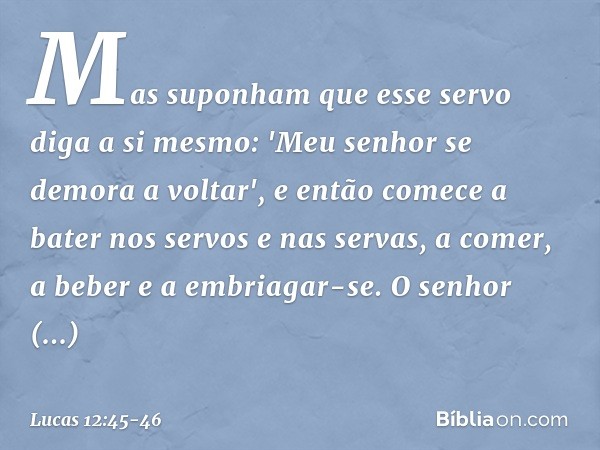 Mas suponham que esse servo diga a si mesmo: 'Meu senhor se demora a voltar', e então comece a bater nos servos e nas servas, a comer, a beber e a embriagar-se.