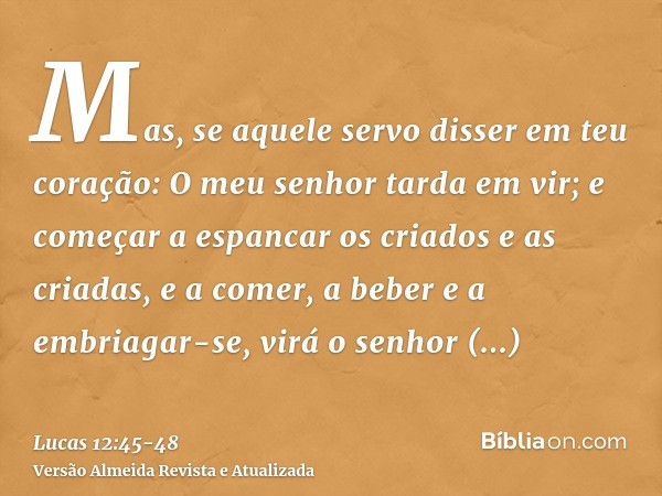 Mas, se aquele servo disser em teu coração: O meu senhor tarda em vir; e começar a espancar os criados e as criadas, e a comer, a beber e a embriagar-se,virá o 