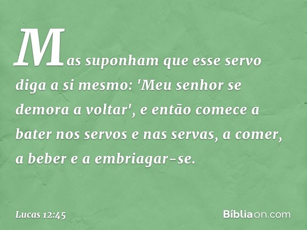 Mas suponham que esse servo diga a si mesmo: 'Meu senhor se demora a voltar', e então comece a bater nos servos e nas servas, a comer, a beber e a embriagar-se.