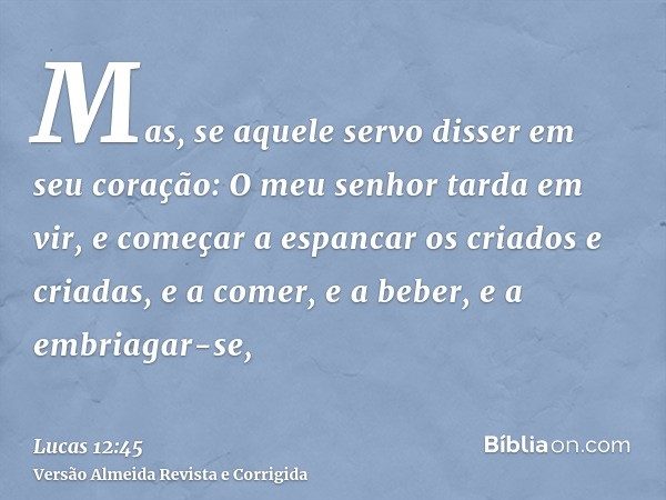 Mas, se aquele servo disser em seu coração: O meu senhor tarda em vir, e começar a espancar os criados e criadas, e a comer, e a beber, e a embriagar-se,