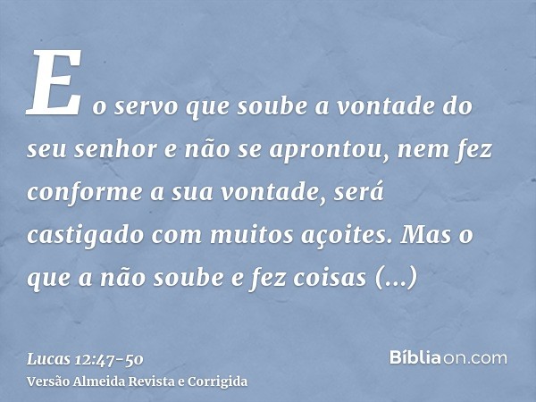 E o servo que soube a vontade do seu senhor e não se aprontou, nem fez conforme a sua vontade, será castigado com muitos açoites.Mas o que a não soube e fez coi