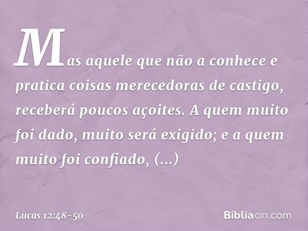 Mas aquele que não a conhece e pratica coisas merecedoras de castigo, receberá poucos açoites. A quem muito foi dado, muito será exigido; e a quem muito foi con