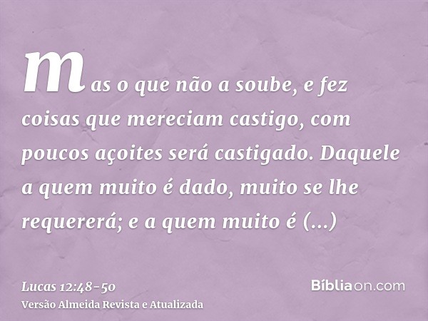 mas o que não a soube, e fez coisas que mereciam castigo, com poucos açoites será castigado. Daquele a quem muito é dado, muito se lhe requererá; e a quem muito