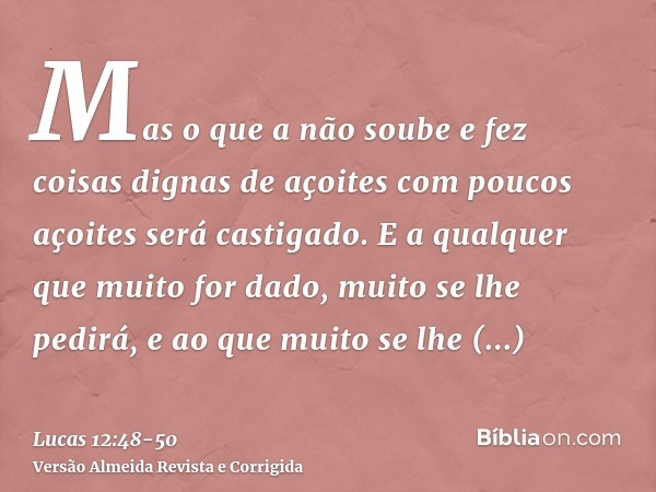 Mas o que a não soube e fez coisas dignas de açoites com poucos açoites será castigado. E a qualquer que muito for dado, muito se lhe pedirá, e ao que muito se 