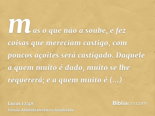 mas o que não a soube, e fez coisas que mereciam castigo, com poucos açoites será castigado. Daquele a quem muito é dado, muito se lhe requererá; e a quem muito