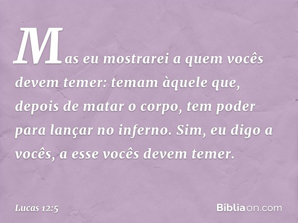 Mas eu mostrarei a quem vocês devem temer: temam àquele que, depois de matar o corpo, tem poder para lançar no inferno. Sim, eu digo a vocês, a esse vocês devem