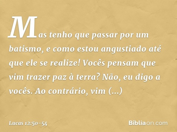 Mas tenho que passar por um batismo, e como estou angustiado até que ele se realize! Vocês pensam que vim trazer paz à terra? Não, eu digo a vocês. Ao contrário