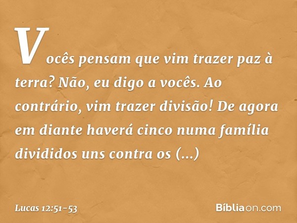 Vocês pensam que vim trazer paz à terra? Não, eu digo a vocês. Ao contrário, vim trazer divisão! De agora em diante haverá cinco numa família divididos uns cont