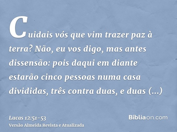 Cuidais vós que vim trazer paz à terra? Não, eu vos digo, mas antes dissensão:pois daqui em diante estarão cinco pessoas numa casa divididas, três contra duas, 