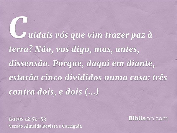 Cuidais vós que vim trazer paz à terra? Não, vos digo, mas, antes, dissensão.Porque, daqui em diante, estarão cinco divididos numa casa: três contra dois, e doi