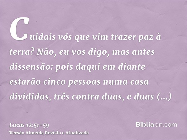 Cuidais vós que vim trazer paz à terra? Não, eu vos digo, mas antes dissensão:pois daqui em diante estarão cinco pessoas numa casa divididas, três contra duas,