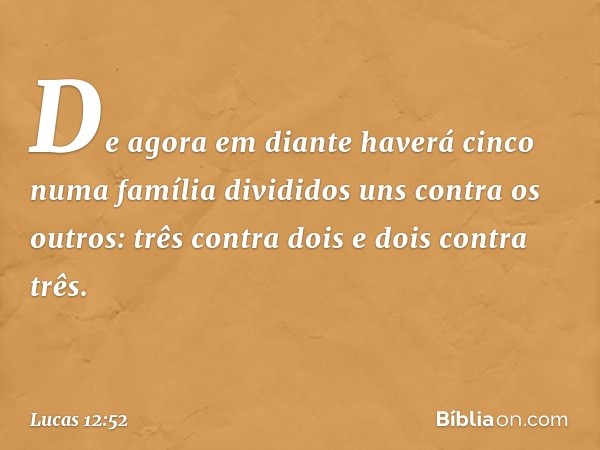 De agora em diante haverá cinco numa família divididos uns contra os outros: três contra dois e dois contra três. -- Lucas 12:52