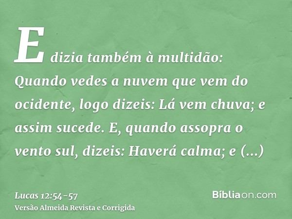 E dizia também à multidão: Quando vedes a nuvem que vem do ocidente, logo dizeis: Lá vem chuva; e assim sucede.E, quando assopra o vento sul, dizeis: Haverá cal