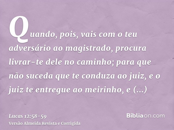 Quando, pois, vais com o teu adversário ao magistrado, procura livrar-te dele no caminho; para que não suceda que te conduza ao juiz, e o juiz te entregue ao me